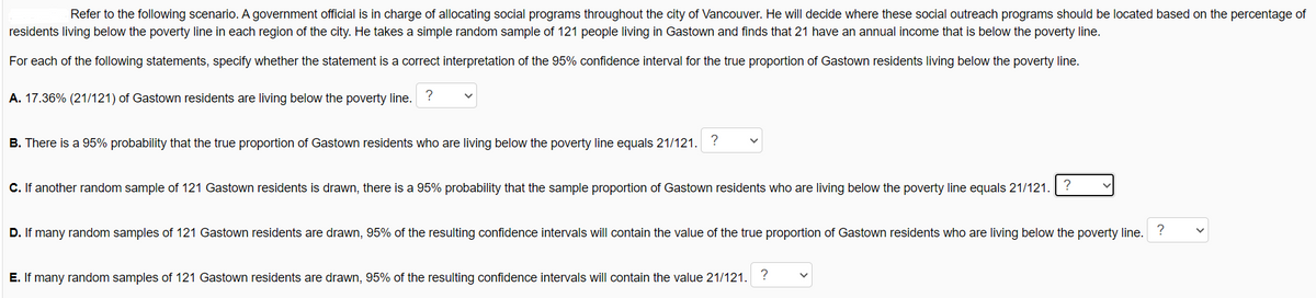 Refer to the following scenario. A government official is in charge of allocating social programs throughout the city of Vancouver. He will decide where these social outreach programs should be located based on the percentage of
residents living below the poverty line in each region of the city. He takes a simple random sample of 121 people living in Gastown and finds that 21 have an annual income that is below the poverty line.
For each of the following statements, specify whether the statement is a correct interpretation of the 95% confidence interval for the true proportion of Gastown residents living below the poverty line.
A. 17.36% (21/121) of Gastown residents are living below the poverty line.
?
B. There is a 95% probability that the true proportion of Gastown residents who are living below the poverty line equals 21/121. ?
C.If another random sample of 121 Gastown residents is drawn, there is a 95% probability that the sample proportion of Gastown residents who are living below the poverty line equals 21/121.
D. If many random samples of 121 Gastown residents are drawn, 95% of the resulting confidence intervals will contain the value of the true proportion of Gastown residents who are living below the poverty line. ?
E. If many random samples of 121 Gastown residents are drawn, 95% of the resulting confidence intervals will contain the value 21/121. ?
