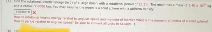 (a) Find the rotational kinetic energy (in 3) of a large moon with a rotational period of 23.3 h. The moon has a mass of 5.40 x 1024 kg
and a radius of 6000 km. You may assume the moon is a solid sphere with a uniform density.
1.07885 1 X
How is rotational kinetic energy related to angular speed and moment of inertia? What is the moment of inertia of a solid sphere?
How is period related to angular speed? Be sure to convert all units to SI units. J
(b) The