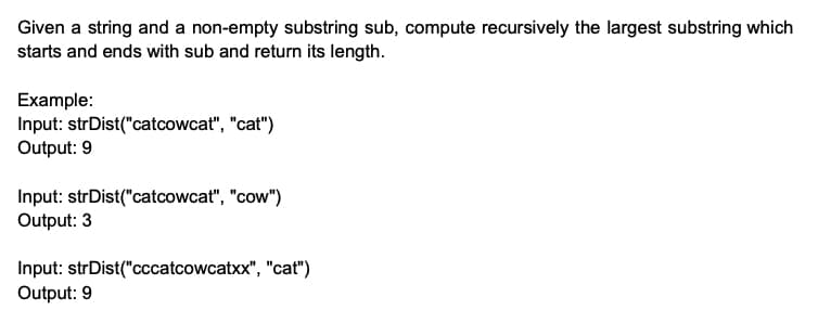 Given a string and a non-empty substring sub, compute recursively the largest substring which
starts and ends with sub and return its length.
Example:
Input: strDist("catcowcat", "cat")
Output: 9
Input: strDist("catcowcat", "cow")
Output: 3
Input: strDist("cccatcowcatxx", "cat")
Output: 9