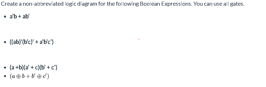 Create a non-abbreviated logic diagram for the following Boolean Expressions. You can use all gates.
• a'b+ ab'
((ab)'(b'c) + a'b'c')
(a +b)(a' + c)(b' + c')
(a e b+b e d)
