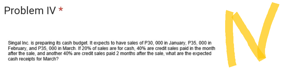 Problem IV *
Singal Inc. is preparing its cash budget. It expects to have sales of P30, 000 in January, P35, 000 in
February, and P35, 000 in March. If 20% of sales are for cash, 40% are credit sales paid in the month
after the sale, and another 40% are credit sales paid 2 months after the sale, what are the expected
cash receipts for March?
N