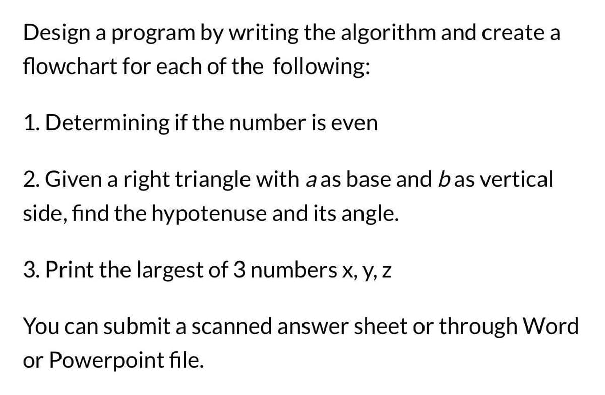 Design a program by writing the algorithm and create a
flowchart for each of the following:
1. Determining if the number is even
2. Given a right triangle with a as base and bas vertical
side, find the hypotenuse and its angle.
3. Print the largest of 3 numbers x, y, z
You can submit a scanned answer sheet or through Word
or Powerpoint file.