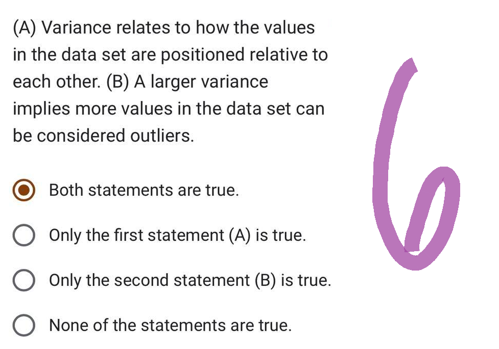 (A) Variance relates to how the values
in the data set are positioned relative to
each other. (B) A larger variance
implies more values in the data set can
be considered outliers.
Both statements are true.
O Only the first statement (A) is true.
Only the second statement (B) is true.
None of the statements are true.
の