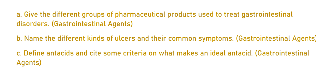 a. Give the different groups of pharmaceutical products used to treat gastrointestinal
disorders. (Gastrointestinal Agents)
b. Name the different kinds of ulcers and their common symptoms. (Gastrointestinal Agents)
c. Define antacids and cite some criteria on what makes an ideal antacid. (Gastrointestinal
Agents)