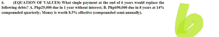 6. (EQUATION OF VALUES) What single payment at the end of 6 years would replace the
following debts? A. Php29,000 due in 1 year without interest; B. Php690,000 due in 8 years at 14%
compounded quarterly; Money is worth 8.5% effective (compounded semi-annually).