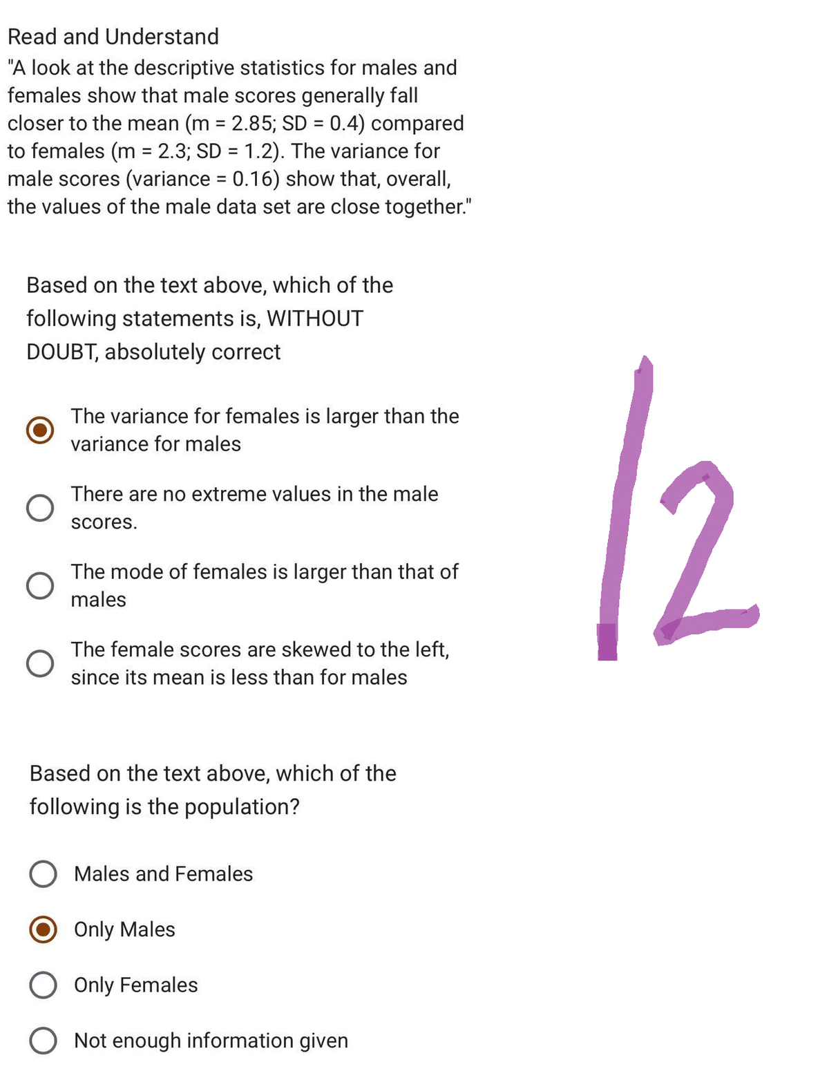 Read and Understand
"A look at the descriptive statistics for males and
females show that male scores generally fall
closer to the mean (m = 2.85; SD = 0.4) compared
to females (m = 2.3; SD = 1.2). The variance for
male scores (variance = 0.16) show that, overall,
the values of the male data set are close together."
Based on the text above, which of the
following statements is, WITHOUT
DOUBT, absolutely correct
O
O
The variance for females is larger than the
variance for males
There are no extreme values in the male
scores.
The mode of females is larger than that of
males
The female scores are skewed to the left,
since its mean is less than for males
Based on the text above, which of the
following is the population?
O Males and Females
Only Males
O Only Females
O Not enough information given
12