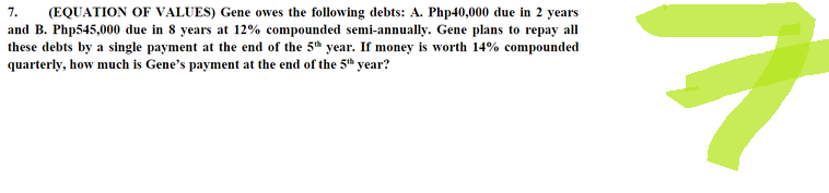 7. (EQUATION OF VALUES) Gene owes the following debts: A. Php40,000 due in 2 years
and B. Php545,000 due in 8 years at 12% compounded semi-annually. Gene plans to repay all
these debts by a single payment at the end of the 5th year. If money is worth 14% compounded
quarterly, how much is Gene's payment at the end of the 5th year?
