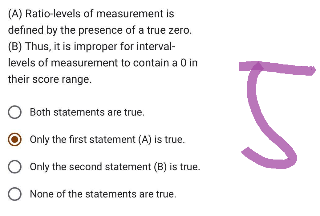 (A) Ratio-levels of measurement is
defined by the presence of a true zero.
(B) Thus, it is improper for interval-
levels of measurement to contain a 0 in
their score range.
Both statements are true.
Only the first statement (A) is true.
Only the second statement (B) is true.
None of the statements are true.
5