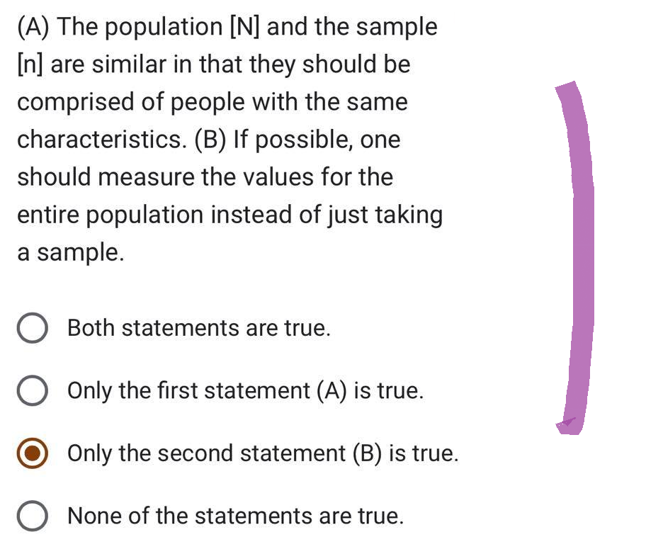 (A) The population [N] and the sample
[n] are similar in that they should be
comprised of people with the same
characteristics. (B) If possible, one
should measure the values for the
entire population instead of just taking
a sample.
O Both statements are true.
O Only the first statement (A) is true.
O Only the second statement (B) is true.
O None of the statements are true.