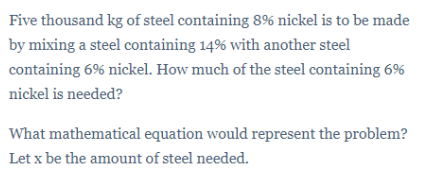 Five thousand kg of steel containing 8% nickel is to be made
by mixing a steel containing 14% with another steel
containing 6% nickel. How much of the steel containing 6%
nickel is needed?
What mathematical equation would represent the problem?
Let x be the amount of steel needed.
