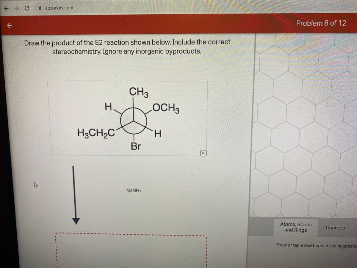 ← → C
←
app.aktiv.com
Draw the product of the E2 reaction shown below. Include the correct
stereochemistry. Ignore any inorganic byproducts.
B
H
H3CH₂C
CH3
Br
NaNH,
LOCH 3
H
1
EL
Problem 8 of 12
Atoms, Bonds
and Rings
Charges
Draw or tap a new bond to see suggestio