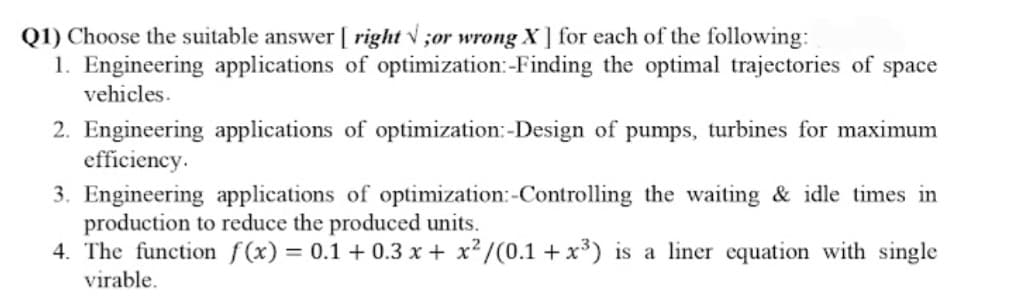 Q1) Choose the suitable answer [ right v ;or wrong X ] for each of the following:
1. Engineering applications of optimization:-Finding the optimal trajectories of space
vehicles.
2. Engineering applications of optimization:-Design of pumps, turbines for maximum
efficiency.
3. Engineering applications of optimization:-Controlling the waiting & idle times in
production to reduce the produced units.
4. The function f(x) = 0.1 + 0.3 x + x²/(0.1 +x³) is a liner equation with single
virable.
