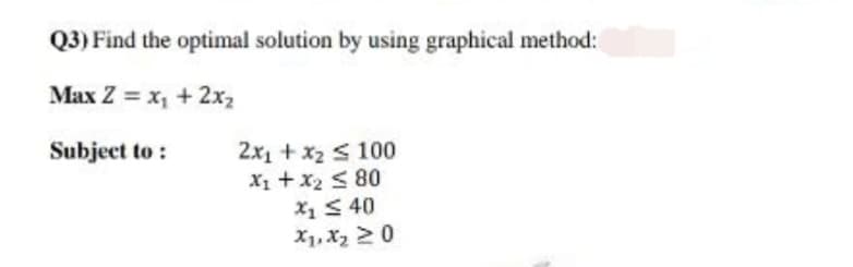 Q3) Find the optimal solution by using graphical method:
Max Z = x, + 2x2
Subject to :
2x1 + x2 S 100
X1 + x2 < 80
X1S 40
X1, X2 20
