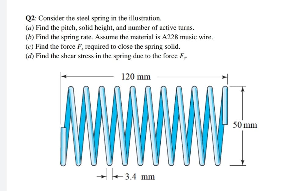 Q2: Consider the steel spring in the illustration.
(a) Find the pitch, solid height, and number of active turns.
(b) Find the spring rate. Assume the material is A228 music wire.
(c) Find the force F, required to close the spring solid.
(d) Find the shear stress in the spring due to the force F.
120 mm
TW
WWW
W
3.4 mm
50 mm