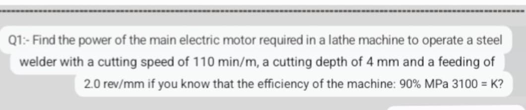 Q1:- Find the power of the main electric motor required in a lathe machine to operate a steel
welder with a cutting speed of 110 min/m, a cutting depth of 4 mm and a feeding of
2.0 rev/mm if you know that the efficiency of the machine: 90% MPa 3100 = K?