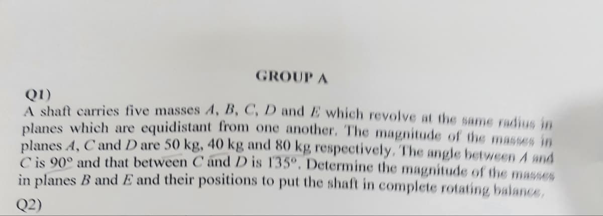GROUP A
Q1)
A shaft carries five masses A, B, C, D and E which revolve at the same radius in
planes which are equidistant from one another. The magnitude of the masses in
planes A, C and D are 50 kg, 40 kg and 80 kg, respectively. The angle between 4 and
C is 90° and that between C and D is 135º. Determine the magnitude of the masses
in planes B and E and their positions to put the shaft in complete rotating balance,
Q2)