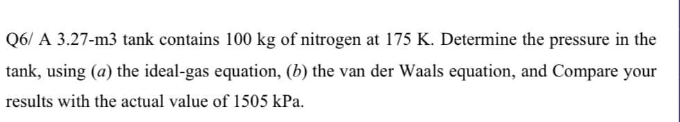 Q6/ A 3.27-m3 tank contains 100 kg of nitrogen at 175 K. Determine the pressure in the
tank, using (a) the ideal-gas equation, (b) the van der Waals equation, and Compare your
results with the actual value of 1505 kPa.
