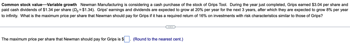 Common stock value-Variable growth Newman Manufacturing is considering a cash purchase of the stock of Grips Tool. During the year just completed, Grips earned $3.04 per share and
paid cash dividends of $1.34 per share (D = $1.34). Grips' earnings and dividends are expected to grow at 20% per year for the next 3 years, after which they are expected to grow 8% per year
to infinity. What is the maximum price per share that Newman should pay for Grips if it has a required return of 16% on investments with risk characteristics similar to those of Grips?
The maximum price per share that Newman should pay for Grips is $
(Round to the nearest cent.)