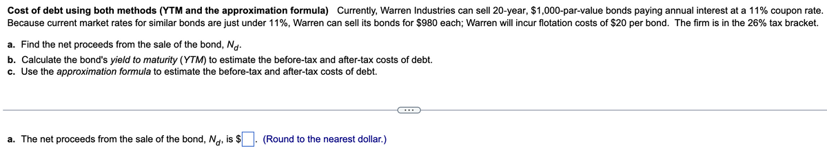 Cost of debt using both methods (YTM and the approximation formula) Currently, Warren Industries can sell 20-year, $1,000-par-value bonds paying annual interest at a 11% coupon rate.
Because current market rates for similar bonds are just under 11%, Warren can sell its bonds for $980 each; Warren will incur flotation costs of $20 per bond. The firm is in the 26% tax bracket.
a. Find the net proceeds from the sale of the bond, Nd.
b. Calculate the bond's yield to maturity (YTM) to estimate the before-tax and after-tax costs of debt.
c. Use the approximation formula to estimate the before-tax and after-tax costs of debt.
a. The net proceeds from the sale of the bond, Nd, is $
(Round to the nearest dollar.)