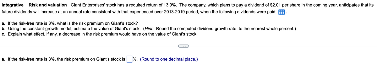 Integrative Risk and valuation Giant Enterprises' stock has a required return of 13.9%. The company, which plans to pay a dividend of $2.01 per share in the coming year, anticipates that its
future dividends will increase at an annual rate consistent with that experienced over 2013-2019 period, when the following dividends were paid:
a. If the risk-free rate is 3%, what is the risk premium on Giant's stock?
b. Using the constant-growth model, estimate the value of Giant's stock. (Hint: Round the computed dividend growth rate to the nearest whole percent.)
c. Explain what effect, if any, a decrease in the risk premium would have on the value of Giant's stock.
a. If the risk-free rate is 3%, the risk premium on Giant's stock is %. (Round to one decimal place.)