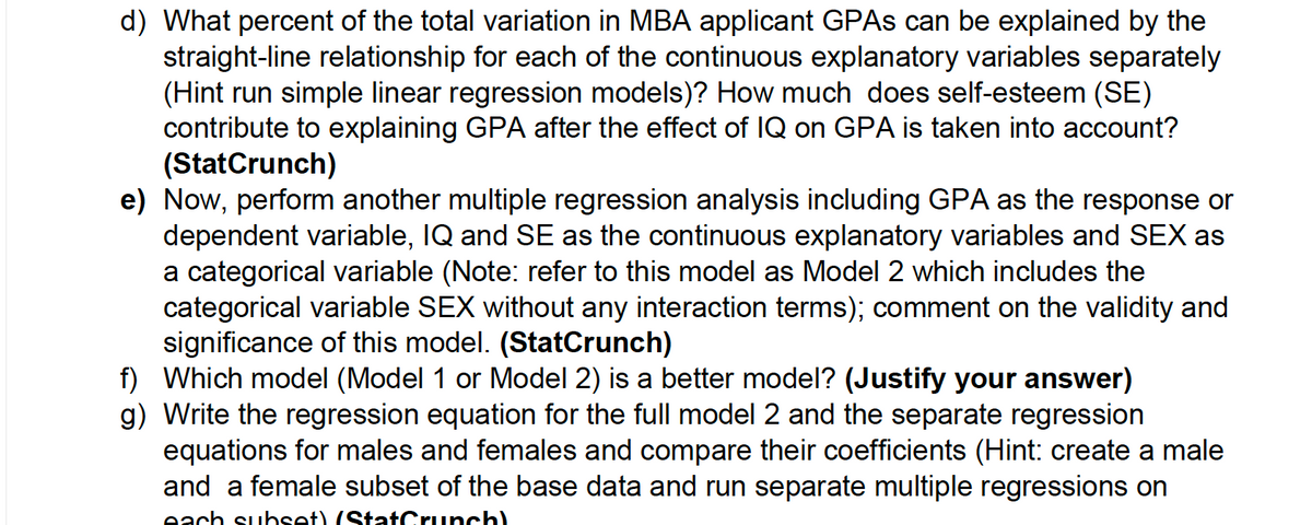 d) What percent of the total variation in MBA applicant GPAs can be explained by the
straight-line relationship for each of the continuous explanatory variables separately
(Hint run simple linear regression models)? How much does self-esteem (SE)
contribute to explaining GPA after the effect of IQ on GPA is taken into account?
(StatCrunch)
e) Now, perform another multiple regression analysis including GPA as the response or
dependent variable, IQ and SE as the continuous explanatory variables and SEX as
a categorical variable (Note: refer to this model as Model 2 which includes the
categorical variable SEX without any interaction terms); comment on the validity and
significance of this model. (StatCrunch)
f) Which model (Model 1 or Model 2) is a better model? (Justify your answer)
g) Write the regression equation for the full model 2 and the separate regression
equations for males and females and compare their coefficients (Hint: create a male
and a female subset of the base data and run separate multiple regressions on
each subset) (StatCrunch)