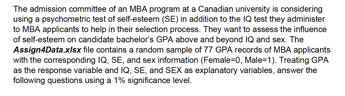 The admission committee of an MBA program at a Canadian university is considering
using a psychometric test of self-esteem (SE) in addition to the IQ test they administer
to MBA applicants to help in their selection process. They want to assess the influence
of self-esteem on candidate bachelor's GPA above and beyond IQ and sex. The
Assign4Data.xlsx file contains a random sample of 77 GPA records of MBA applicants
with the corresponding IQ, SE, and sex information (Female=0, Male=1). Treating GPA
as the response variable and IQ, SE, and SEX as explanatory variables, answer the
following questions using a 1% significance level.