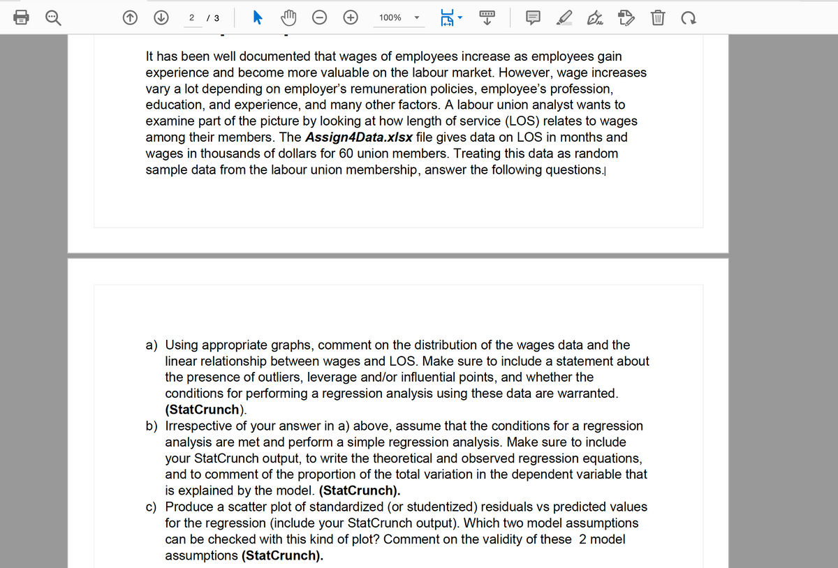 2 / 3
100%
14
En
It has been well documented that wages of employees increase as employees gain
experience and become more valuable on the labour market. However, wage increases
vary a lot depending on employer's remuneration policies, employee's profession,
education, and experience, and many other factors. A labour union analyst wants to
examine part of the picture by looking at how length of service (LOS) relates to wages
among their members. The Assign4Data.xlsx file gives data on LOS in months and
wages in thousands of dollars for 60 union members. Treating this data as random
sample data from the labour union membership, answer the following questions.
a) Using appropriate graphs, comment on the distribution of the wages data and the
linear relationship between wages and LOS. Make sure to include a statement about
the presence of outliers, leverage and/or influential points, and whether the
conditions for performing a regression analysis using these data are warranted.
(StatCrunch).
b) Irrespective of your answer in a) above, assume that the conditions for a regression
analysis are met and perform a simple regression analysis. Make sure to include
your StatCrunch output, to write the theoretical and observed regression equations,
and to comment of the proportion of the total variation in the dependent variable that
is explained by the model. (StatCrunch).
c) Produce a scatter plot of standardized (or studentized) residuals vs predicted values
for the regression (include your StatCrunch output). Which two model assumptions
can be checked with this kind of plot? Comment on the validity of these 2 model
assumptions (StatCrunch).