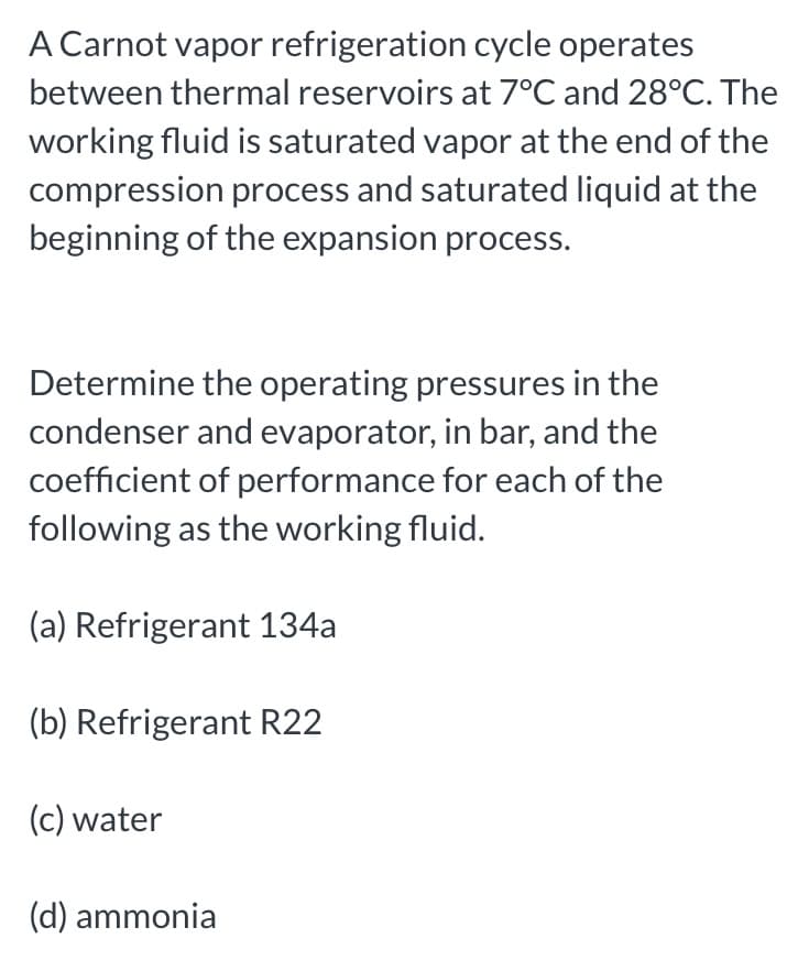 A Carnot vapor refrigeration cycle operates
between thermal reservoirs at 7°C and 28°C. The
working fluid is saturated vapor at the end of the
compression process and saturated liquid at the
beginning of the expansion process.
Determine the operating pressures in the
condenser and evaporator, in bar, and the
coefficient of performance for each of the
following as the working fluid.
(a) Refrigerant 134a
(b) Refrigerant R22
(c) water
(d) ammonia