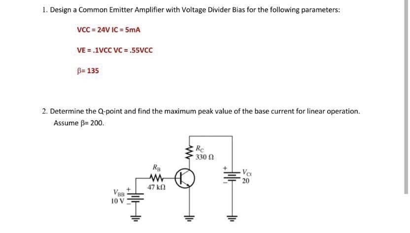 1. Design a Common Emitter Amplifier with Voltage Divider Bias for the following parameters:
VcC = 24V IC = 5mA
VE = .1VCC VC = .55vcc
B= 135
2. Determine the Q-point and find the maximum peak value of the base current for linear operation.
Assume B= 200.
Rc
330 N
20
47 kN
VBB
10 V
