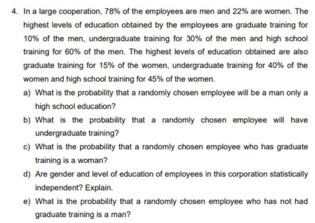 4. In a large cooperation, 78% of the employees are men and 22% are women. The
highest levels of education obtained by the employees are graduate training for
10% of the men, undergraduate training for 30% of the men and high school
training for 60% of the men. The highest levels of education obtained are also
graduate training for 15% of the women, undergraduate training for 40% of the
women and high school training for 45% of the women.
a) What is the probability that a randomly chosen employee will be a man only a
high school education?
b) What is the probability that a randomly chosen employee will have
undergraduate training?
c) What is the probability that a randomly chosen employee who has graduate
training is a woman?
d) Are gender and level of education of employees in this corporation statistically
independent? Explain.
e) What is the probability that a randomly chosen employee who has not had
graduate training is a man?

