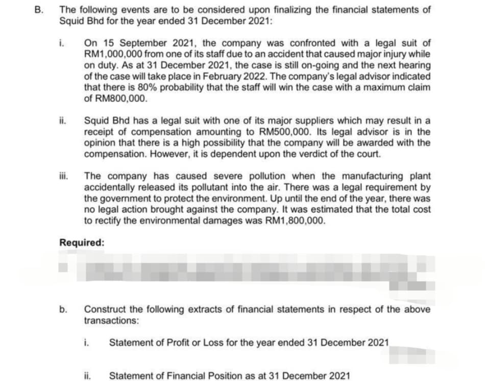 B
The following events are to be considered upon finalizing the financial statements of
Squid Bhd for the year ended 31 December 2021:
i.
iii.
On 15 September 2021, the company was confronted with a legal suit of
RM1,000,000 from one of its staff due to an accident that caused major injury while
on duty. As at 31 December 2021, the case is still on-going and the next hearing
of the case will take place in February 2022. The company's legal advisor indicated
that there is 80% probability that the staff will win the case with a maximum claim
of RM800,000.
The company has caused severe pollution when the manufacturing plant
accidentally released its pollutant into the air. There was a legal requirement by
the government to protect the environment. Up until the end of the year, there was
no legal action brought against the company. It was estimated that the total cost
to rectify the environmental damages was RM1,800,000.
Required:
b.
Squid Bhd has a legal suit with one of its major suppliers which may result in a
receipt of compensation amounting to RM500,000. Its legal advisor is in the
opinion that there is a high possibility that the company will be awarded with the
compensation. However, it is dependent upon the verdict of the court.
Construct the following extracts of financial statements in respect of the above
transactions:
i.
ii.
Statement of Profit or Loss for the year ended 31 December 2021
Statement of Financial Position as at 31 December 2021