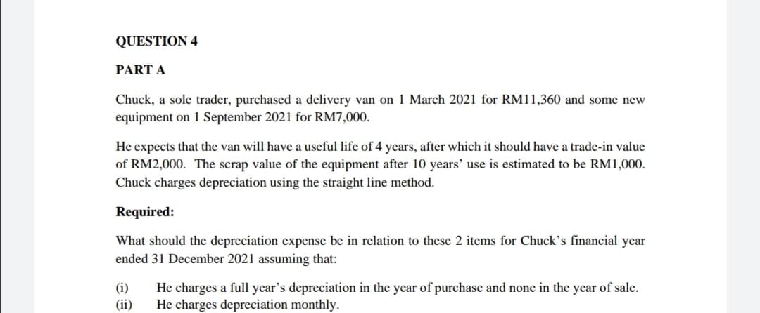 QUESTION 4
PART A
Chuck, a sole trader, purchased a delivery van on 1 March 2021 for RM11,360 and some new
equipment on 1 September 2021 for RM7,000.
He expects that the van will have a useful life of 4 years, after which it should have a trade-in value
of RM2,000. The scrap value of the equipment after 10 years' use is estimated to be RM1,000.
Chuck charges depreciation using the straight line method.
Required:
What should the depreciation expense be in relation to these 2 items for Chuck's financial year
ended 31 December 2021 assuming that:
(i)
(ii)
He charges a full year's depreciation in the year of purchase and none in the year of sale.
He charges depreciation monthly.
