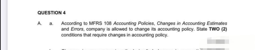 QUESTION 4
A. a.
According to MFRS 108 Accounting Policies, Changes in Accounting Estimates
and Errors, company is allowed to change its accounting policy. State TWO (2)
conditions that require changes in accounting policy.