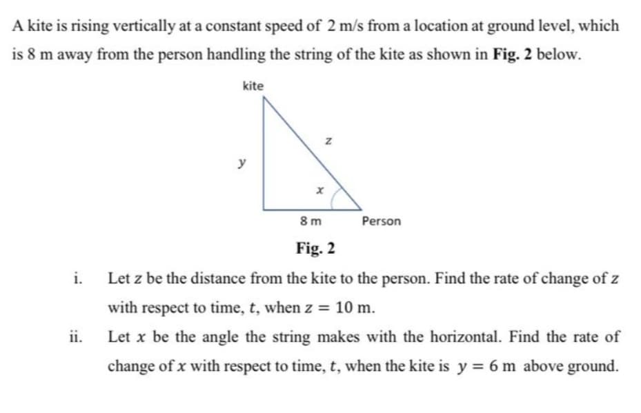 A kite is rising vertically at a constant speed of 2 m/s from a location at ground level, which
is 8 m away from the person handling the string of the kite as shown in Fig. 2 below.
kite
y
8 m
Person
Fig. 2
i.
Let z be the distance from the kite to the person. Find the rate of change of z
with respect to time, t, when z = 10 m.
ii.
Let x be the angle the string makes with the horizontal. Find the rate of
change of x with respect to time, t, when the kite is y = 6 m above ground.
