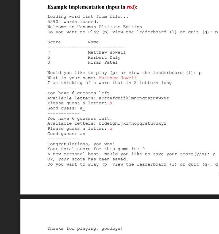 Example Implementation (input in red):
Loading word list from file...
55900 words loaded.
Welcome to Hangman Ultimate Edition
Do you want to Play (p) view the leaderboard (1) or quit (q): p
Score
Name
7
Matthew Howell
Herbert Daly
3
Hiran Patel
Would you like to play (p) or view the leaderboard (1): p
What is your name: Matthew Howell
I am thinking of a word that is 2 letters long
You have 6 guesses left.
Available letters: abcdefghijklmnopqrstuvwxyz
Please guess a letter: a
Good guess: a
---
You have 6 guesses left.
Available letters: bcdefghijklmnopqrstuvwxyz
Please guess a letter: n
Good guess: an
Congratulations, you won!
Your total score for this game is: 9
A new personal best! Would you like to save your score (y/n): y
Ok, your score has been saved.
Do you want to Play (p) view the leaderboard (l) or quit (q) : q
Thanks for playing, goodbye!
