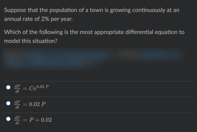 Suppose that the population of a town is growing continuously at an
annual rate of 2% per year.
Which of the following is the most appropriate differential equation to
model this situation?
dP
dt
Ce0.02 P
%3D
dP
dt
0.02 P
• dP
dt
P+0.02
