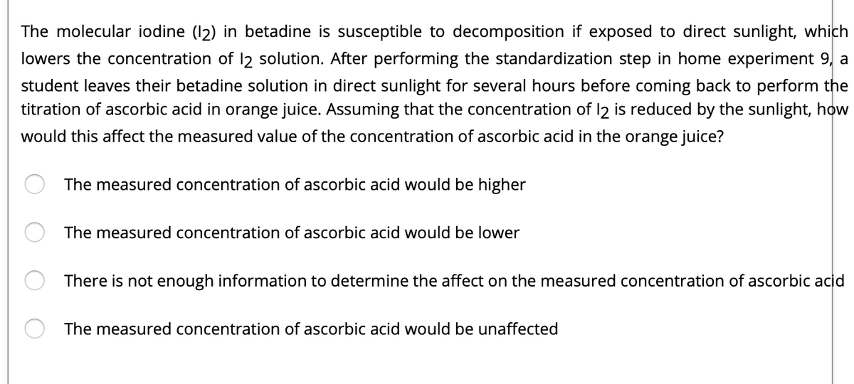 The molecular iodine (12) in betadine is susceptible to decomposition if exposed to direct sunlight, which
lowers the concentration of 12 solution. After performing the standardization step in home experiment 9, a
student leaves their betadine solution in direct sunlight for several hours before coming back to perform the
titration of ascorbic acid in orange juice. Assuming that the concentration of 12 is reduced by the sunlight, how
would this affect the measured value of the concentration of ascorbic acid in the orange juice?
The measured concentration of ascorbic acid would be higher
The measured concentration of ascorbic acid would be lower
There is not enough information to determine the affect on the measured concentration of ascorbic acid
The measured concentration of ascorbic acid would be unaffected
