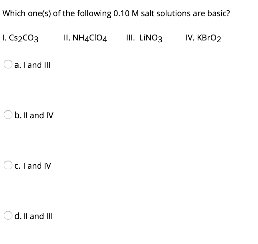 Which one(s) of the following 0.10 M salt solutions are basic?
I. CS2CO3
II. NH4CIO4
II. LINO3
IV. KBRO2
a. I and III
O b. Il and IV
C. I and IV
d. Il and III
