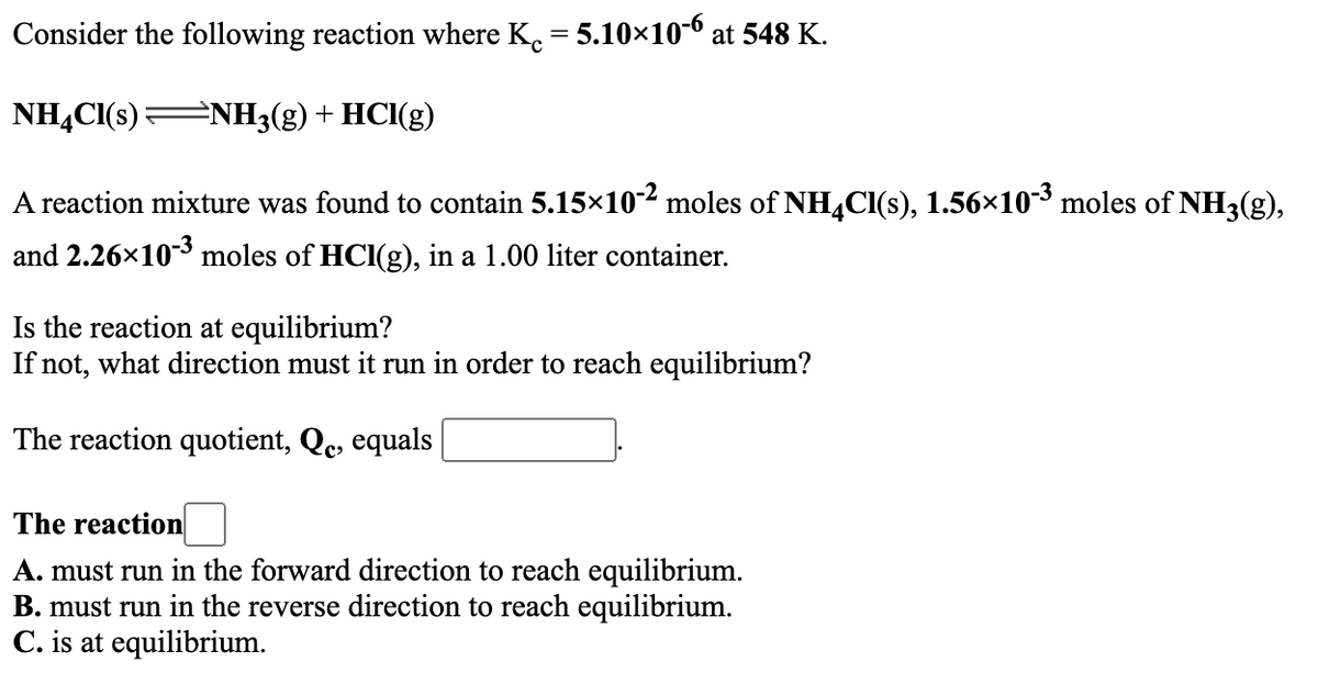 Consider the following reaction where K. = 5.10×10-6 at 548 K.
NHẠCI(s)ENH3(g) + HCl(g)
A reaction mixture was found to contain 5.15x10² moles of NHCI(s), 1.56×103 moles of NH3(g),
and 2.26x103 moles of HCI(g), in a 1.00 liter container.
Is the reaction at equilibrium?
If not, what direction must it run in order to reach equilibrium?
The reaction quotient, Qc, equals
The reaction
A. must run in the forward direction to reach equilibrium.
B. must run in the reverse direction to reach equilibrium.
C. is at equilibrium.
