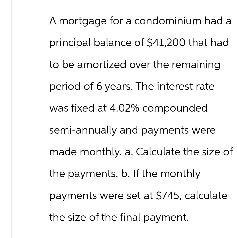 A mortgage for a condominium had a
principal balance of $41,200 that had
to be amortized over the remaining
period of 6 years. The interest rate
was fixed at 4.02% compounded
semi-annually and payments were
made monthly. a. Calculate the size of
the payments. b. If the monthly
payments were set at $745, calculate
the size of the final payment.