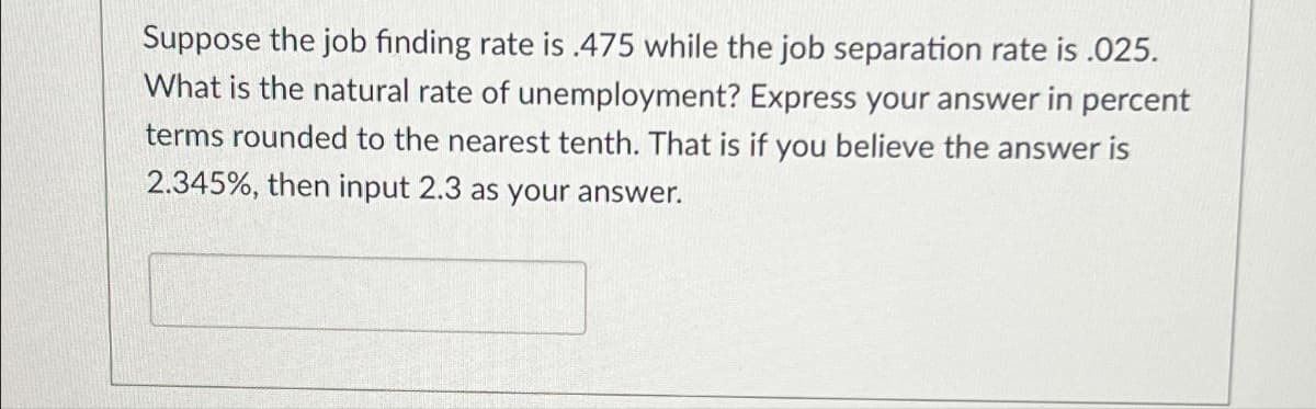 Suppose the job finding rate is .475 while the job separation rate is .025.
What is the natural rate of unemployment? Express your answer in percent
terms rounded to the nearest tenth. That is if you believe the answer is
2.345%, then input 2.3 as your answer.