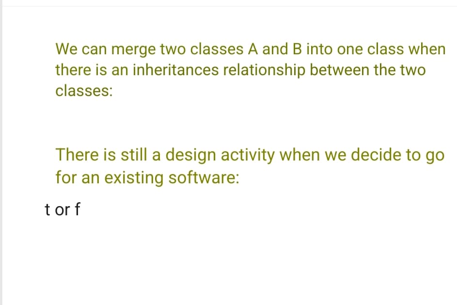 We can merge two classes A and B into one class when
there is an inheritances relationship between the two
classes:
There is still a design activity when we decide to go
for an existing software:
t or f