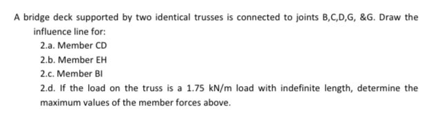 A bridge deck supported by two identical trusses is connected to joints B,C,D,G, &G. Draw the
influence line for:
2.a. Member CD
2.b. Member EH
2.c. Member BI
2.d. If the load on the truss is a 1.75 kN/m load with indefinite length, determine the
maximum values of the member forces above.
