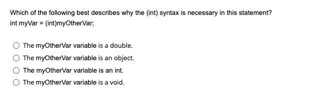 Which of the following best describes why the (int) syntax is necessary in this statement?
int myVar = (int)myOtherVar;
The myOtherVar variable is a double.
The myOtherVar variable is an object.
The myOtherVar variable is an int.
The myOtherVar variable is a void.