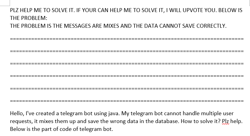 PLZ HELP ME TO SOLVE IT. IF YOUR CAN HELP ME TO SOLVE IT, I WILL UPVOTE YOU. BELOW IS
THE PROBLEM:
THE PROBLEM IS THE MESSAGES ARE MIXES AND THE DATA CANNOT SAVE CORRECTLY.
Hello, I've created a telegram bot using java. My telegram bot cannot handle multiple user
requests, it mixes them up and save the wrong data in the database. How to solve it? Plz help.
Below is the part of code of telegram bot.