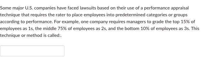 Some major U.S. companies have faced lawsuits based on their use of a performance appraisal
technique that requires the rater to place employees into predetermined categories or groups
according to performance. For example, one company requires managers to grade the top 15% of
employees as 1s, the middle 75% of employees as 2s, and the bottom 10% of employees as 3s. This
technique or method is called:.