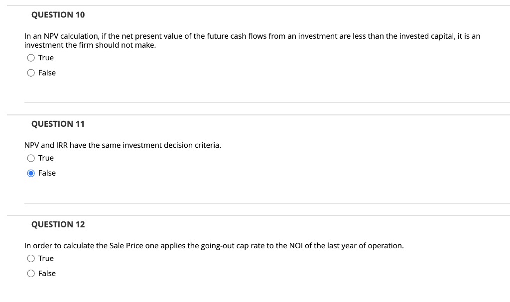 QUESTION 10
In an NPV calculation, if the net present value of the future cash flows from an investment are less than the invested capital, it is an
investment the firm should not make.
O True
O False
QUESTION 11
NPV and IRR have the same investment decision criteria.
O True
O False
QUESTION 12
In order to calculate the Sale Price one applies the going-out cap rate to the NOI of the last year of operation.
O True
O False