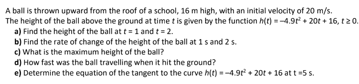A ball is thrown upward from the roof of a school, 16 m high, with an initial velocity of 20 m/s.
The height of the ball above the ground at time t is given by the function h(t) = −4.9t² + 20t + 16, t≥ 0.
a) Find the height of the ball at t = 1 and t = 2.
b) Find the rate of change of the height of the ball at 1 s and 2 s.
c) What is the maximum height of the ball?
d) How fast was the ball travelling when it hit the ground?
e) Determine the equation of the tangent to the curve h(t) = -4.9t² + 20t + 16 at t =5 s.