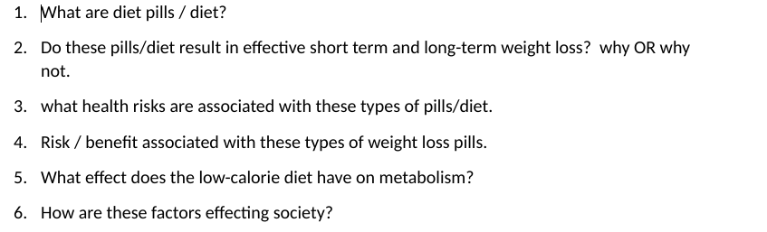 1. What are diet pills / diet?
2. Do these pills/diet result in effective short term and long-term weight loss? why OR why
not.
3. what health risks are associated with these types of pills/diet.
4. Risk / benefit associated with these types of weight loss pills.
5. What effect does the low-calorie diet have on metabolism?
6. How are these factors effecting society?