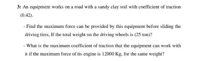 3: An equipment works on a road with a sandy clay soil with coefficient of traction
(0.42).
- Find the maximum force can be provided by this equipment before sliding the
driving tires. If the total weight on the driving wheels is (25 ton)?
- What is the maximum coefficient of traction that the equipment can work with
it if the maximum force of its engine is 12000 Kg, for the same weight?